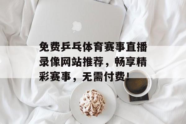 免费乒乓体育赛事直播录像网站推荐,畅享精彩赛事,无需付费! 免费乒乓体育赛事直播录像网站推荐,畅享精彩赛事,无需付费!