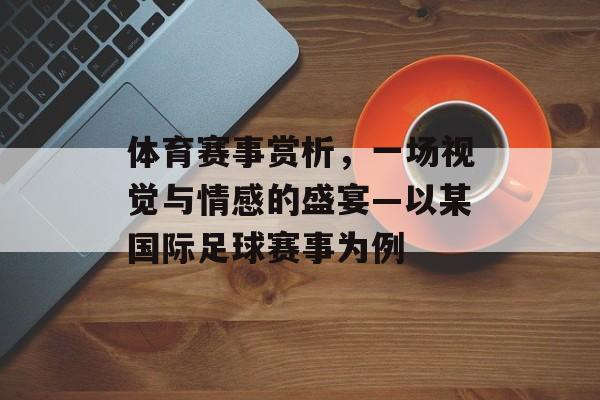 体育赛事赏析,一场视觉与情感的盛宴—以某国际足球赛事为例 体育赛事赏析,一场视觉与情感的盛宴—以某国际足球赛事为例