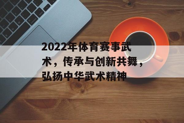 2022年体育赛事武术,传承与创新共舞,弘扬中华武术精神 2022年体育赛事武术,传承与创新共舞,弘扬中华武术精神
