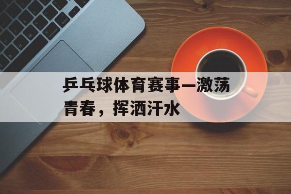 乒乓球体育赛事—激荡青春,挥洒汗水 乒乓球体育赛事—激荡青春,挥洒汗水