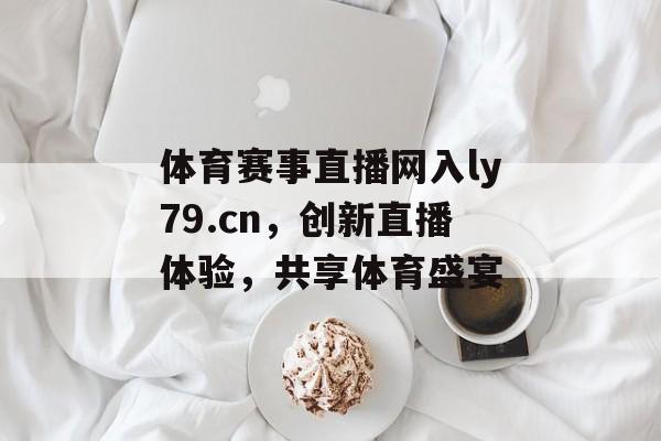 体育赛事直播网入ly79.cn,创新直播体验,共享体育盛宴 体育赛事直播网入ly79.cn,创新直播体验,共享体育盛宴