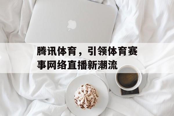 腾讯体育,引领体育赛事网络直播新潮流 腾讯体育,引领体育赛事网络直播新潮流