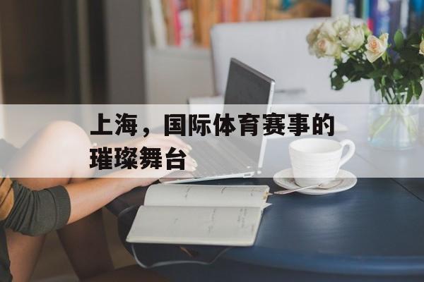 上海,国际体育赛事的璀璨舞台 上海,国际体育赛事的璀璨舞台