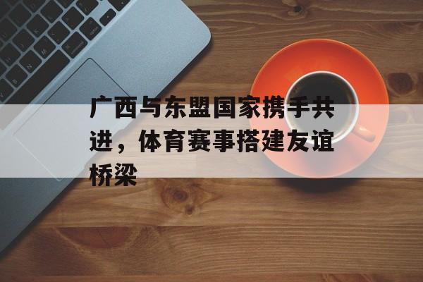 广西与东盟国家携手共进，体育赛事搭建友谊桥梁