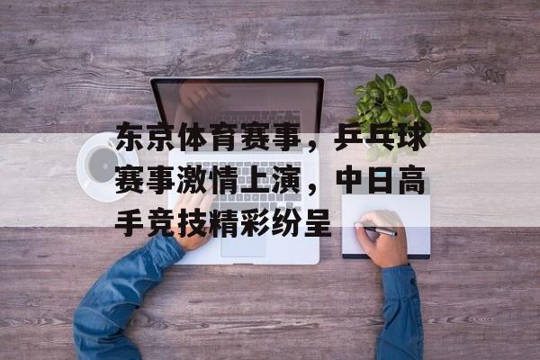 东京体育赛事,乒乓球赛事激情上演,中日高手竞技精彩纷呈 东京体育赛事,乒乓球赛事激情上演,中日高手竞技精彩纷呈