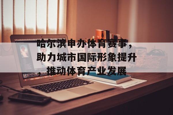 哈尔滨申办体育赛事,助力城市国际形象提升,推动体育产业发展 哈尔滨申办体育赛事,助力城市国际形象提升,推动体育产业发展
