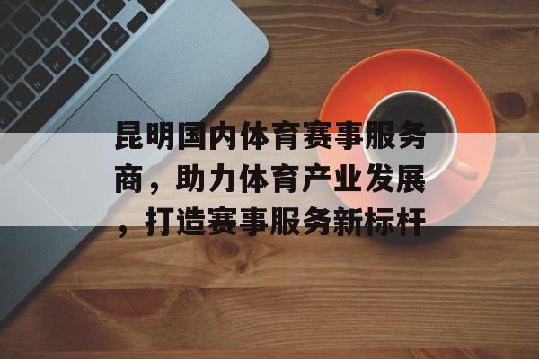 昆明国内体育赛事服务商,助力体育产业发展,打造赛事服务新标杆 昆明国内体育赛事服务商,助力体育产业发展,打造赛事服务新标杆