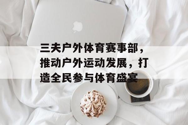 三夫户外体育赛事部,推动户外运动发展,打造全民参与体育盛宴 三夫户外体育赛事部,推动户外运动发展,打造全民参与体育盛宴