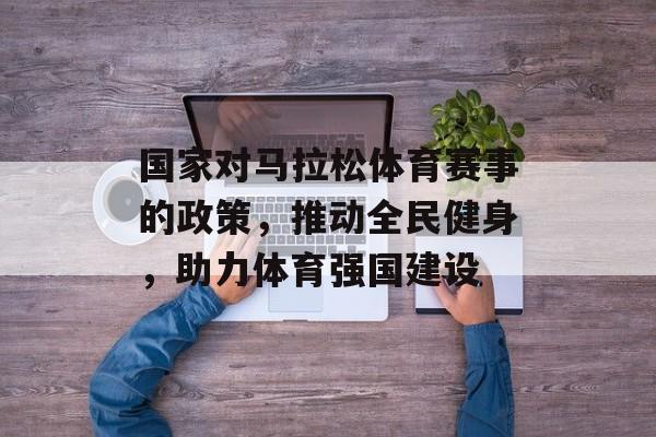 国家对马拉松体育赛事的政策,推动全民健身,助力体育强国建设 国家对马拉松体育赛事的政策,推动全民健身,助力体育强国建设