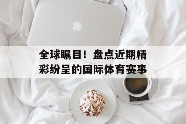 全球瞩目!盘点近期精彩纷呈的国际体育赛事 全球瞩目!盘点近期精彩纷呈的国际体育赛事