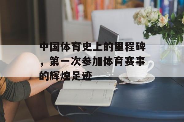 中国体育史上的里程碑,第一次参加体育赛事的辉煌足迹 中国体育史上的里程碑,第一次参加体育赛事的辉煌足迹