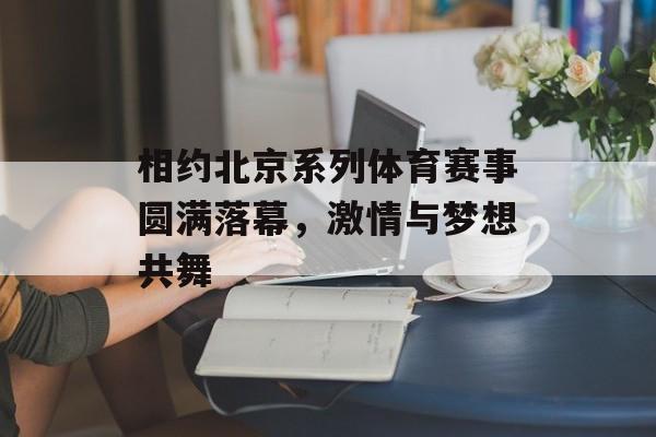 相约北京系列体育赛事圆满落幕，激情与梦想共舞