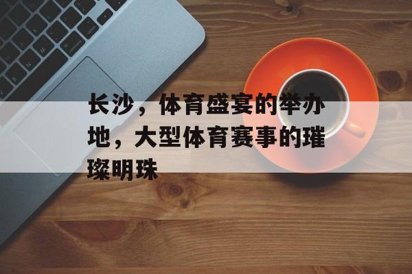 长沙,体育盛宴的举办地,大型体育赛事的璀璨明珠 长沙,体育盛宴的举办地,大型体育赛事的璀璨明珠