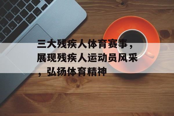 三大残疾人体育赛事,展现残疾人运动员风采,弘扬体育精神 三大残疾人体育赛事,展现残疾人运动员风采,弘扬体育精神