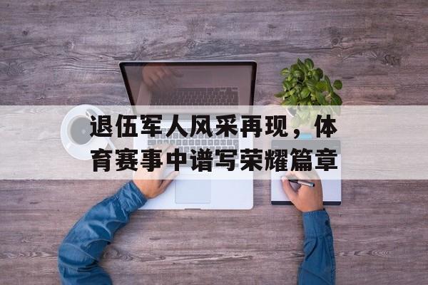退伍军人风采再现,体育赛事中谱写荣耀篇章 退伍军人风采再现,体育赛事中谱写荣耀篇章