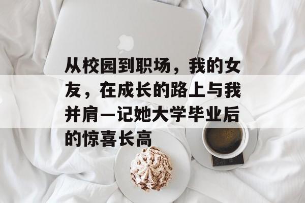 从校园到职场,我的女友,在成长的路上与我并肩—记她大学毕业后的惊喜长高 从校园到职场,我的女友,在成长的路上与我并肩—记她大学毕业后的惊喜长高
