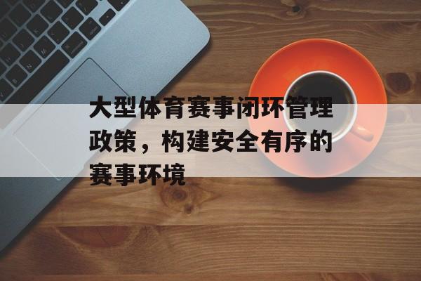 大型体育赛事闭环管理政策,构建安全有序的赛事环境 大型体育赛事闭环管理政策,构建安全有序的赛事环境