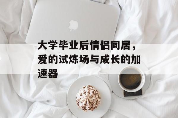 大学毕业后情侣同居,爱的试炼场与成长的加速器 大学毕业后情侣同居,爱的试炼场与成长的加速器