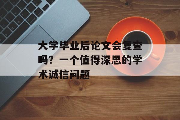 大学毕业后论文会复查吗?一个值得深思的学术诚信问题 大学毕业后论文会复查吗?一个值得深思的学术诚信问题