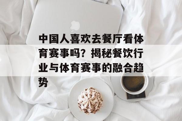 中国人喜欢去餐厅看体育赛事吗?揭秘餐饮行业与体育赛事的融合趋势 中国人喜欢去餐厅看体育赛事吗?揭秘餐饮行业与体育赛事的融合趋势
