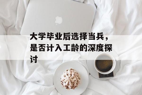 大学毕业后选择当兵,是否计入工龄的深度探讨 大学毕业后选择当兵,是否计入工龄的深度探讨