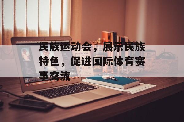 民族运动会,展示民族特色,促进国际体育赛事交流 民族运动会,展示民族特色,促进国际体育赛事交流