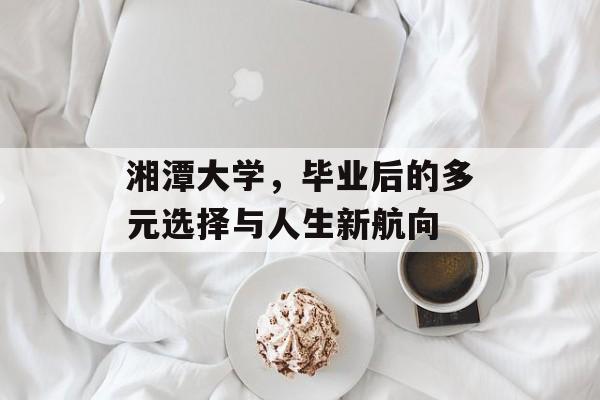 湘潭大学,毕业后的多元选择与人生新航向 湘潭大学,毕业后的多元选择与人生新航向