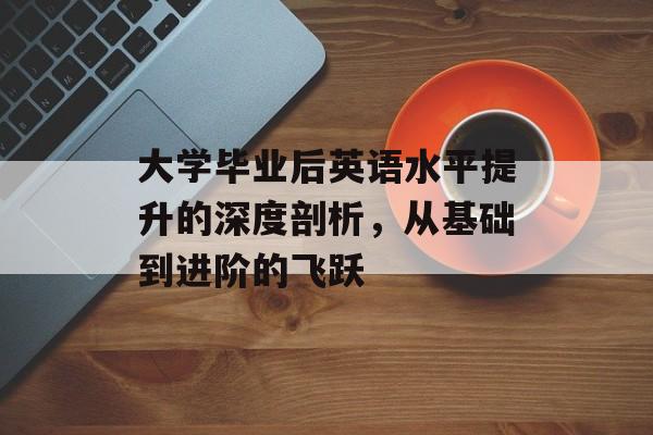 大学毕业后英语水平提升的深度剖析,从基础到进阶的飞跃 大学毕业后英语水平提升的深度剖析,从基础到进阶的飞跃