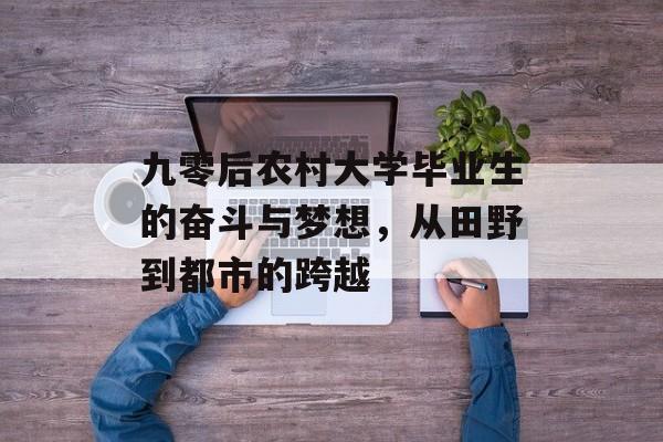 九零后农村大学毕业生的奋斗与梦想,从田野到都市的跨越 九零后农村大学毕业生的奋斗与梦想,从田野到都市的跨越