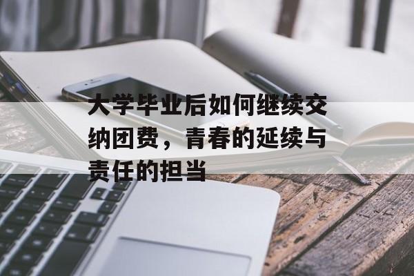 大学毕业后如何继续交纳团费，青春的延续与责任的担当