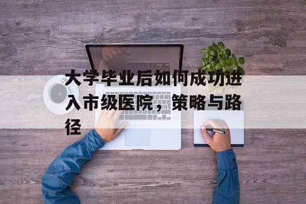 大学毕业后如何成功进入市级医院,策略与路径 大学毕业后如何成功进入市级医院,策略与路径
