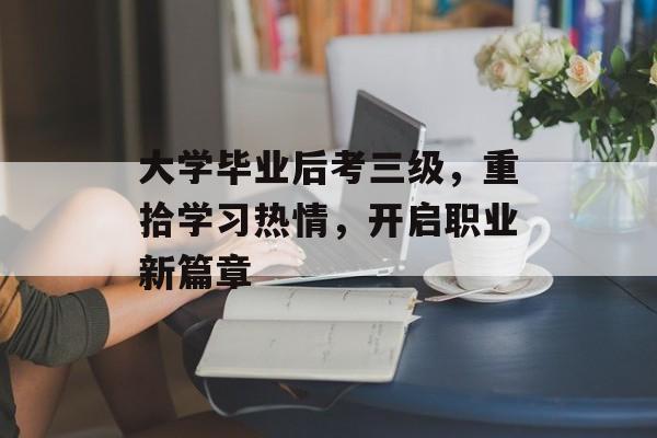 大学毕业后考三级,重拾学习热情,开启职业新篇章 大学毕业后考三级,重拾学习热情,开启职业新篇章