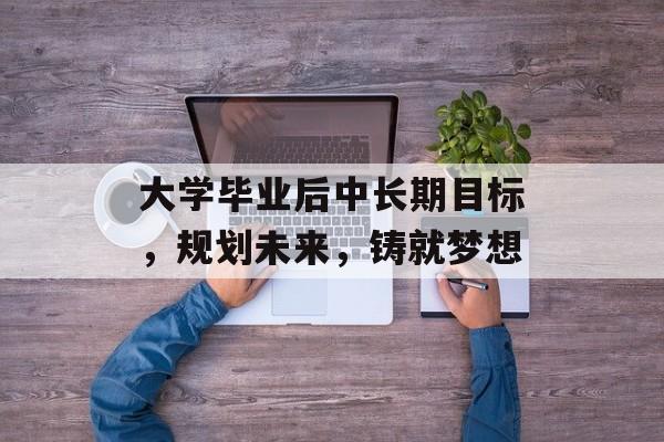 大学毕业后中长期目标,规划未来,铸就梦想 大学毕业后中长期目标,规划未来,铸就梦想