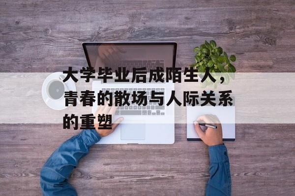 大学毕业后成陌生人，青春的散场与人际关系的重塑