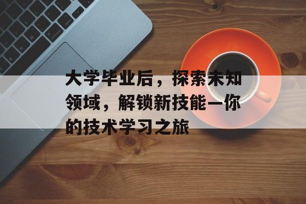 大学毕业后，探索未知领域，解锁新技能—你的技术学习之旅