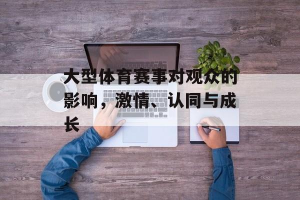大型体育赛事对观众的影响,激情、认同与成长 大型体育赛事对观众的影响,激情、认同与成长