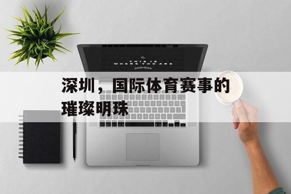 深圳,国际体育赛事的璀璨明珠 深圳,国际体育赛事的璀璨明珠