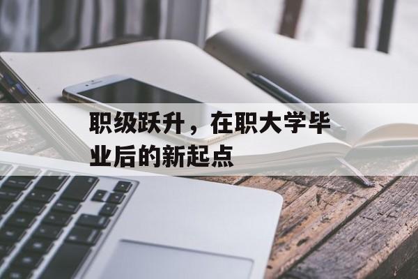 职级跃升,在职大学毕业后的新起点 职级跃升,在职大学毕业后的新起点