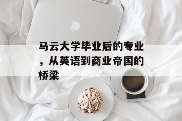 马云大学毕业后的专业,从英语到商业帝国的桥梁 马云大学毕业后的专业,从英语到商业帝国的桥梁