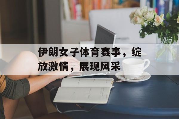 伊朗女子体育赛事，绽放激情，展现风采