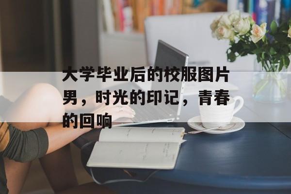 大学毕业后的校服图片男,时光的印记,青春的回响 大学毕业后的校服图片男,时光的印记,青春的回响