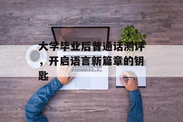 大学毕业后普通话测评,开启语言新篇章的钥匙 大学毕业后普通话测评,开启语言新篇章的钥匙