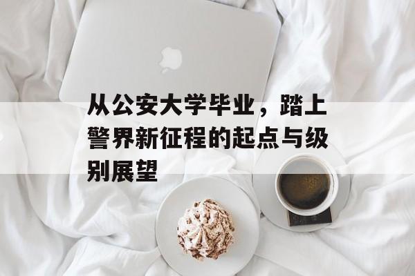 从公安大学毕业，踏上警界新征程的起点与级别展望