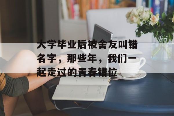 大学毕业后被舍友叫错名字,那些年,我们一起走过的青春错位 大学毕业后被舍友叫错名字,那些年,我们一起走过的青春错位
