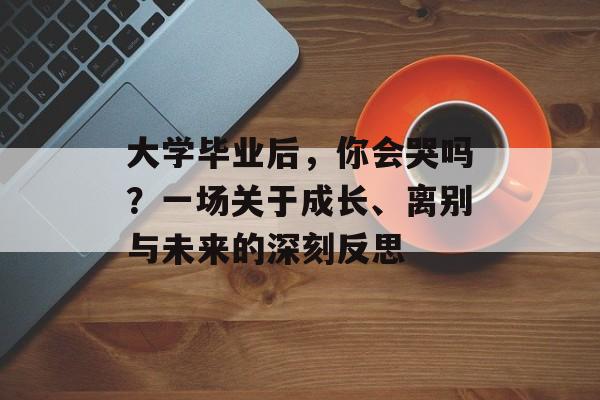 大学毕业后，你会哭吗？一场关于成长、离别与未来的深刻反思