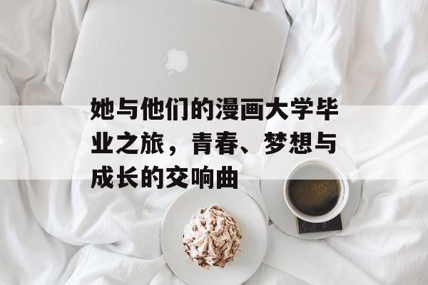 她与他们的漫画大学毕业之旅,青春、梦想与成长的交响曲 她与他们的漫画大学毕业之旅,青春、梦想与成长的交响曲