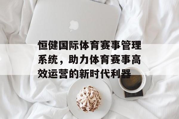 恒健国际体育赛事管理系统,助力体育赛事高效运营的新时代利器 恒健国际体育赛事管理系统,助力体育赛事高效运营的新时代利器