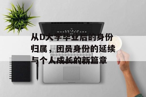 从D大学毕业后的身份归属,团员身份的延续与个人成长的新篇章 从D大学毕业后的身份归属,团员身份的延续与个人成长的新篇章