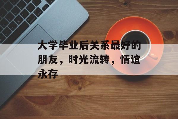 大学毕业后关系最好的朋友,时光流转,情谊永存 大学毕业后关系最好的朋友,时光流转,情谊永存