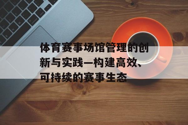 体育赛事场馆管理的创新与实践—构建高效、可持续的赛事生态 体育赛事场馆管理的创新与实践—构建高效、可持续的赛事生态